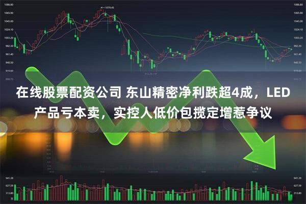在线股票配资公司 东山精密净利跌超4成，LED产品亏本卖，实控人低价包揽定增惹争议