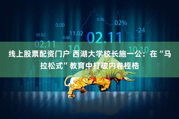 线上股票配资门户 西湖大学校长施一公：在“马拉松式”教育中打破内卷桎梏