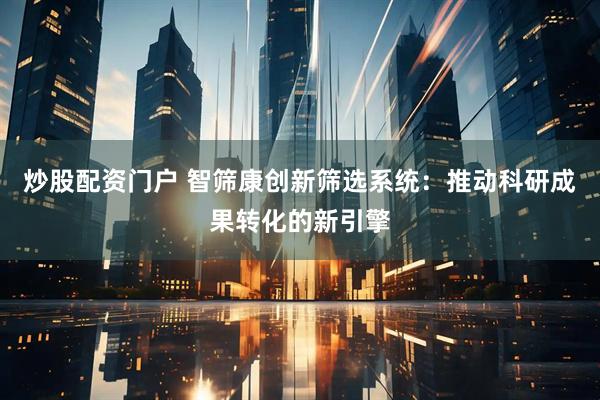 炒股配资门户 智筛康创新筛选系统：推动科研成果转化的新引擎