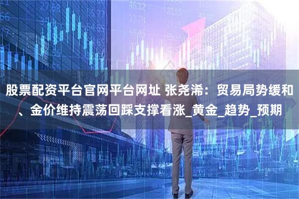 股票配资平台官网平台网址 张尧浠：贸易局势缓和、金价维持震荡回踩支撑看涨_黄金_趋势_预期