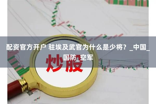 配资官方开户 驻埃及武官为什么是少将？_中国_国防_空军