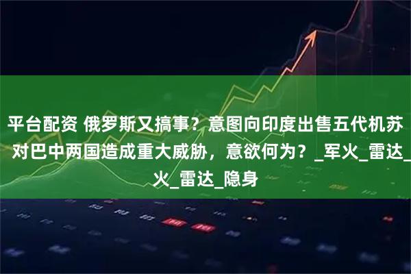 平台配资 俄罗斯又搞事？意图向印度出售五代机苏-57，对巴中两国造成重大威胁，意欲何为？_军火_雷达_隐身