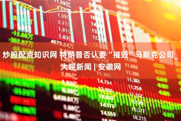 炒股配资知识网 特朗普否认要“摧毁”马斯克公司_大皖新闻 | 安徽网