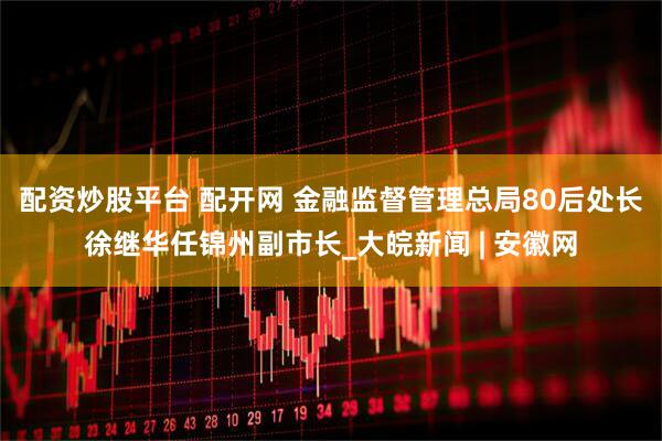 配资炒股平台 配开网 金融监督管理总局80后处长徐继华任锦州副市长_大皖新闻 | 安徽网