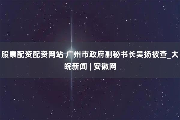 股票配资配资网站 广州市政府副秘书长吴扬被查_大皖新闻 | 安徽网