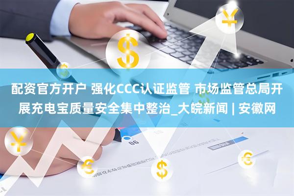 配资官方开户 强化CCC认证监管 市场监管总局开展充电宝质量安全集中整治_大皖新闻 | 安徽网