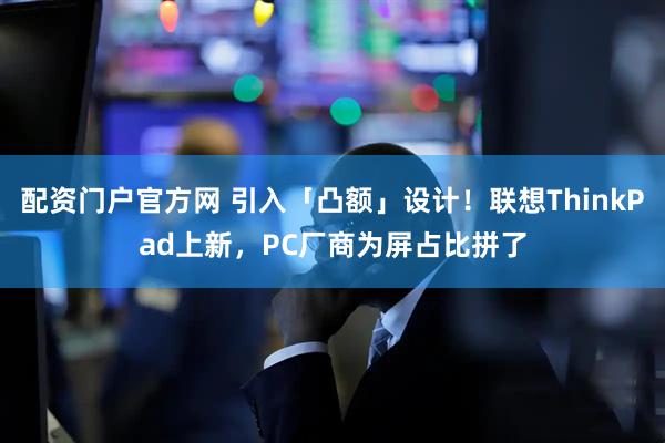 配资门户官方网 引入「凸额」设计！联想ThinkPad上新，PC厂商为屏占比拼了